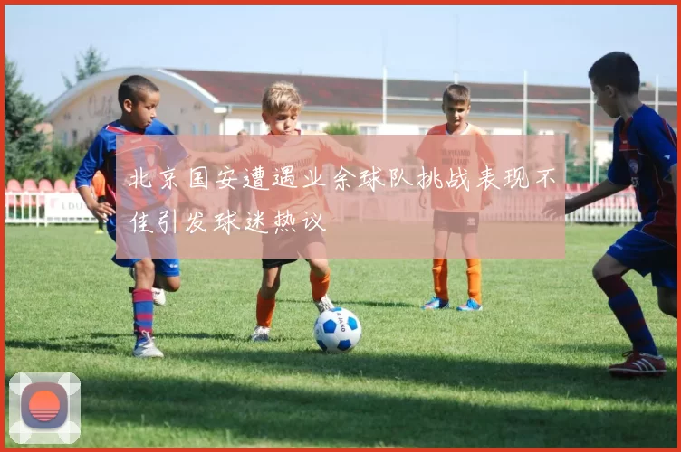 北京国安遭遇业余球队挑战表现不佳引发球迷热议