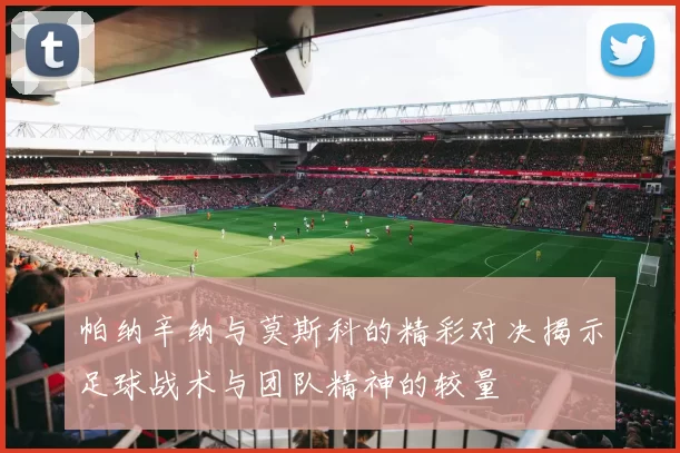 帕纳辛纳与莫斯科的精彩对决揭示足球战术与团队精神的较量