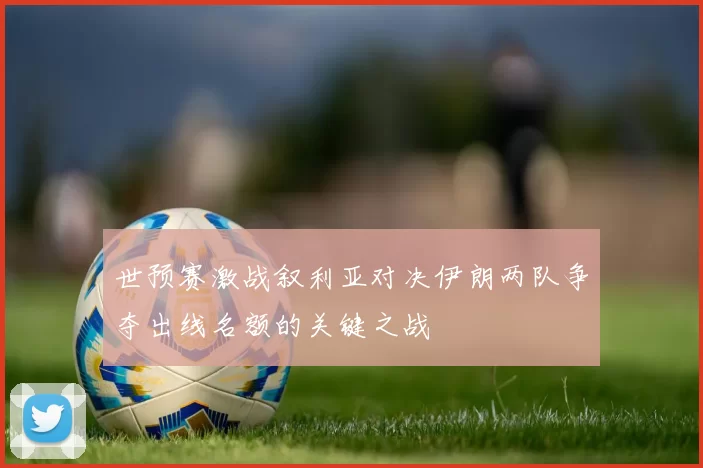 世预赛激战叙利亚对决伊朗两队争夺出线名额的关键之战