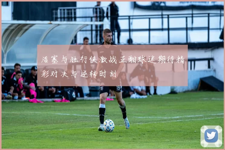 活塞与独行侠激战正酣球迷期待精彩对决与逆转时刻