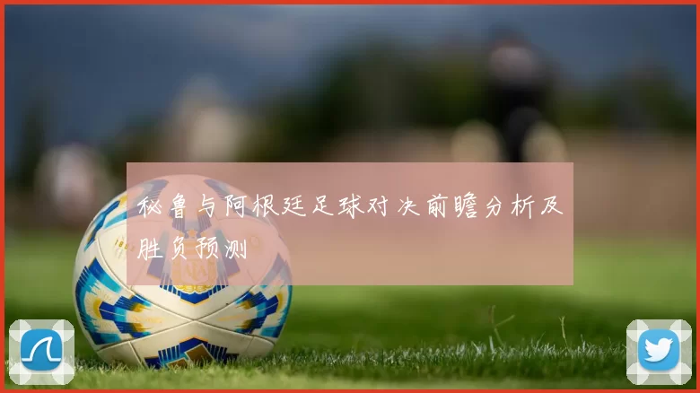秘鲁与阿根廷足球对决前瞻分析及胜负预测