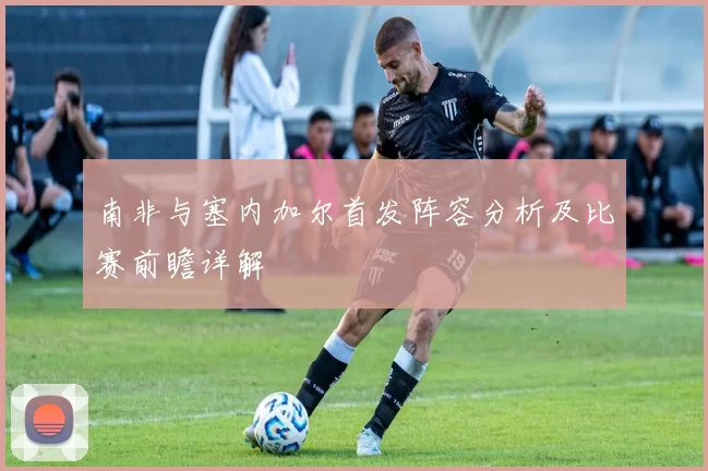 南非与塞内加尔首发阵容分析及比赛前瞻详解