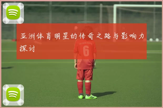亚洲体育明星的传奇之路与影响力探讨