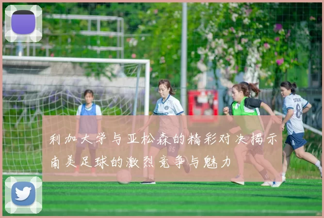利加大学与亚松森的精彩对决揭示南美足球的激烈竞争与魅力
