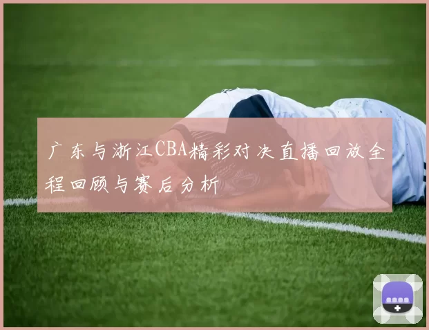 广东与浙江CBA精彩对决直播回放全程回顾与赛后分析