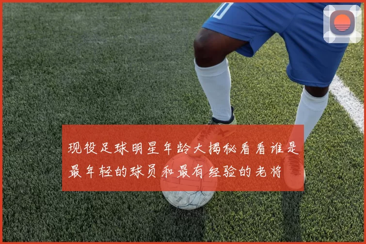 现役足球明星年龄大揭秘看看谁是最年轻的球员和最有经验的老将