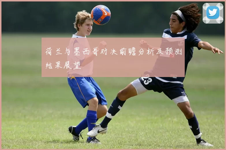 荷兰与墨西哥对决前瞻分析及预测结果展望