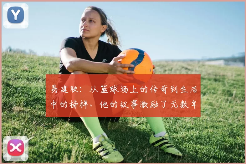 易建联：从篮球场上的传奇到生活中的榜样，他的故事激励了无数年轻人追梦