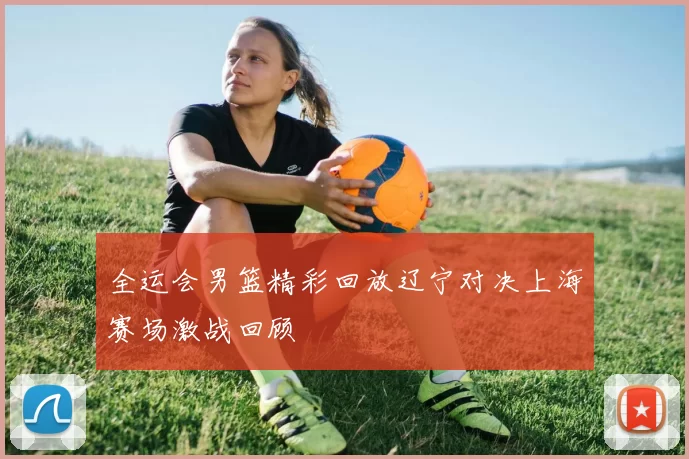 全运会男篮精彩回放辽宁对决上海赛场激战回顾