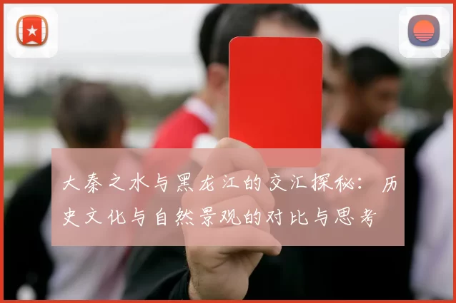 大秦之水与黑龙江的交汇探秘：历史文化与自然景观的对比与思考